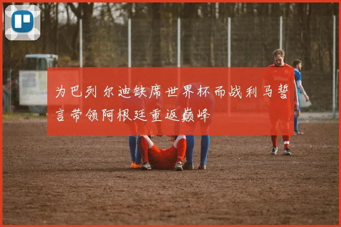 为巴列尔迪缺席世界杯而战利马誓言带领阿根廷重返巅峰