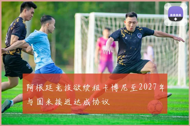 阿根廷竞技欲续租卡博尼至2027年与国米接近达成协议