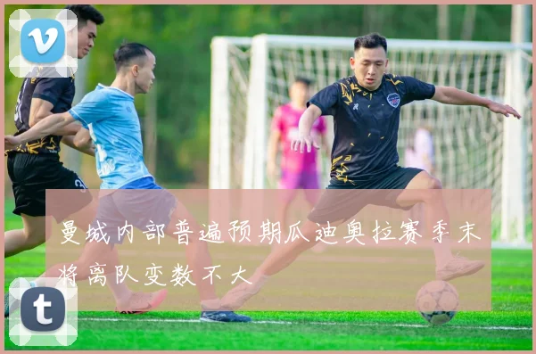 曼城内部普遍预期瓜迪奥拉赛季末将离队变数不大
