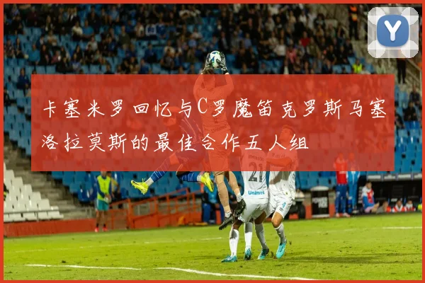 卡塞米罗回忆与C罗魔笛克罗斯马塞洛拉莫斯的最佳合作五人组