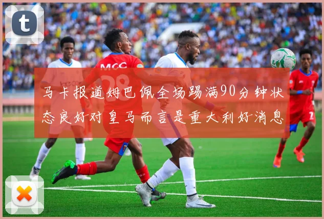 马卡报道姆巴佩全场踢满90分钟状态良好对皇马而言是重大利好消息