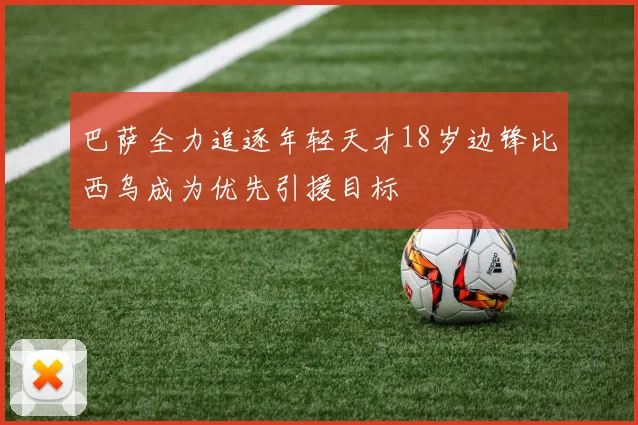 巴萨全力追逐年轻天才18岁边锋比西乌成为优先引援目标