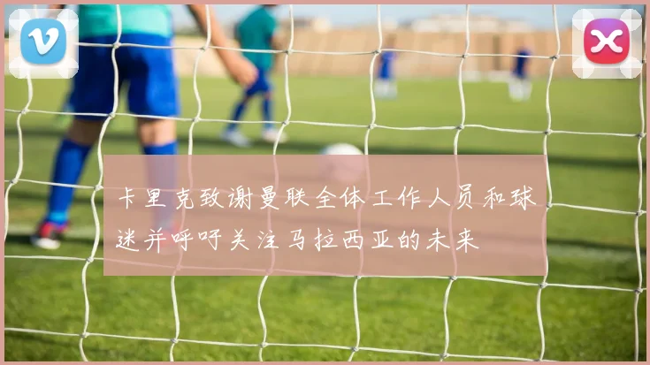 卡里克致谢曼联全体工作人员和球迷并呼吁关注马拉西亚的未来