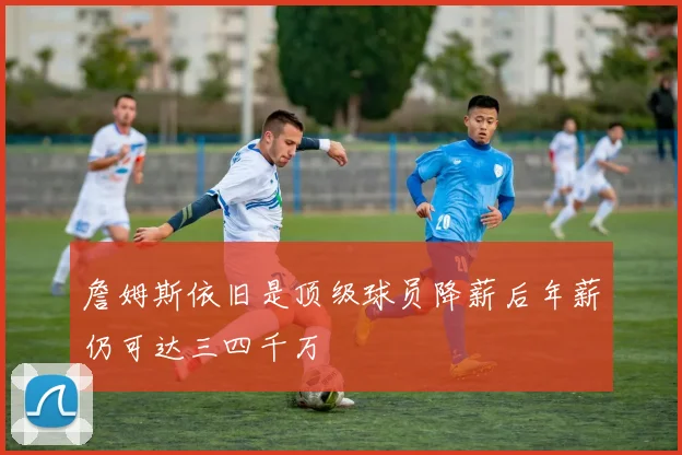 詹姆斯依旧是顶级球员降薪后年薪仍可达三四千万