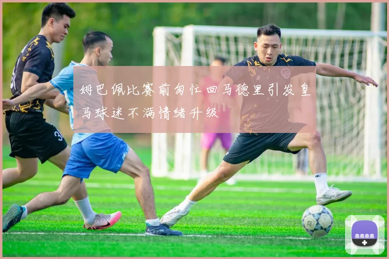 姆巴佩比赛前匆忙回马德里引发皇马球迷不满情绪升级