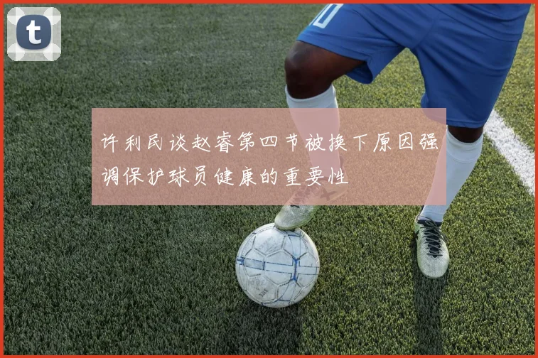 许利民谈赵睿第四节被换下原因强调保护球员健康的重要性