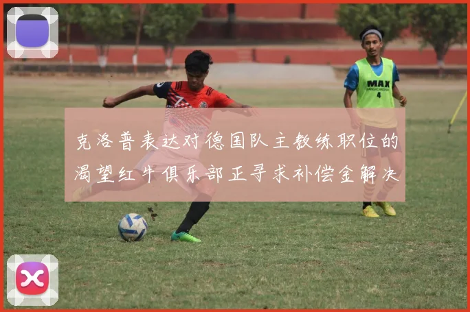 克洛普表达对德国队主教练职位的渴望红牛俱乐部正寻求补偿金解决方案