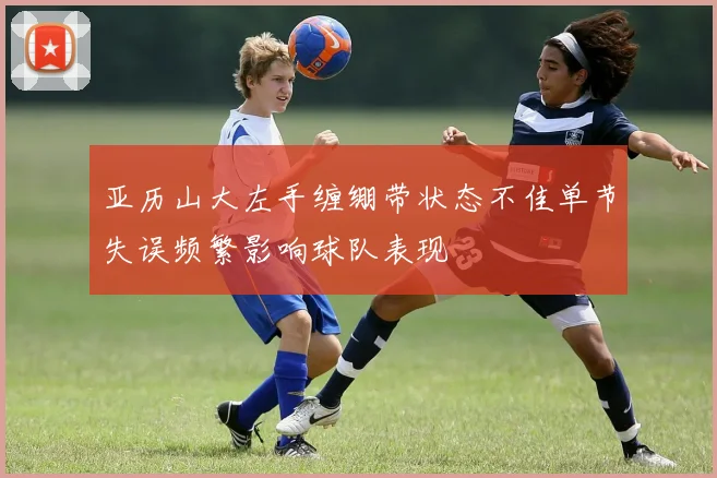 亚历山大左手缠绷带状态不佳单节失误频繁影响球队表现